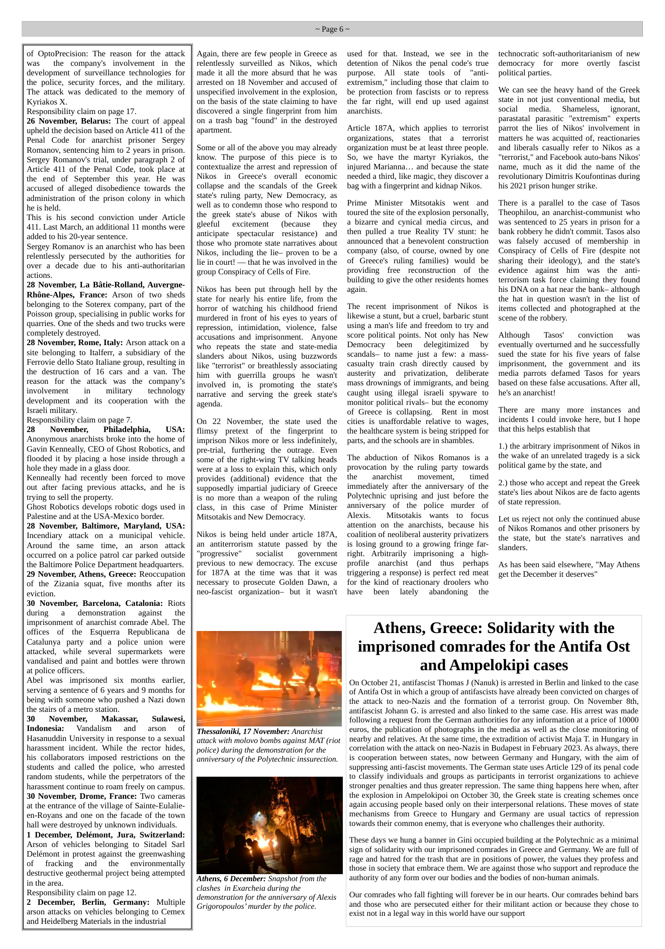 of OptoPrecision: The reason for the attack was  the company’s involvement in  the development of surveillance technologies for the police, security forces, and the military. The attack was dedicated to the memory of Kyriakos X.  Responsibility claim on page 17.  26 November, Belarus: The court of appeal upheld the decision based on Article 411 of the Penal Code for anarchist prisoner Sergey Romanov, sentencing him to 2 years in prison. Sergey Romanov’s trial, under paragraph 2 of Aticle 411 of the Penal Code, took place at the end of September this year. He was accused of alleged disobedience towards the administration of the prison colony in which he s held.  This is his second conviction under Article 411. Last March, an additional 11 months were added to his 20-year sentence.  Sergey Romanov is an anarchist who has been relentlessly persecuted by the authorities for over a decade due to his anti-authoritarian actions.  28 November, La Batie-Rolland, Auvergne- Rhéne-Alpes, France: Arson of two sheds belonging to the Soterex company, part of the Poisson group, specialising in public works for quarries. One of the sheds and two trucks were completely destroyed.  28 November, Rome, Italy: Arson attack on a site belonging to Italferr, a subsidiary of the Ferrovie dello Stato ltaliane group, resulting in the destruction of 16 cars and a van. The reason for the attack was the company’s involvement i military technology development and its cooperation with the Israeli military.  Responsibility claim on page 7.  28 November, Philadelphia, USA: Anonymous anarchists broke into the home of Gavin Kenneally, CEO of Ghost Robotics, and flooded it by placing a hose inside through a hole they made in a glass door.  Kenneally had recently been forced to move out after facing previous attacks, and he is trying to sell the property.  Ghost Robotics develops robotic dogs used in Palestine and at the USA-Mexico border.  28 November, Baltimore, Maryland, USA: Incendiary attack on a municipal vehicle. Around the same time, an arson attack occurred on a police patrol car parked outside the Baltimore Police Department headquarters. 29 November, Athens, Greece: Reoccupation of the Zizania squat, five months after its eviction.  30 November, Barcelona, Catalonia: Riots during a  demonstration  against the imprisonment of anarchist comrade Abel. The offices of the Esquerra Republicana de Catalunya party and a police union were attacked, while several supermarkets were vandalised and paint and bottles were thrown at police officers.  Abel was imprisoned six months earlier, serving a sentence of 6 years and 9 months for being with someone who pushed a Nazi down the stairs of a metro station.  30 November, Makassar, Sulawesi, Indonesia: ~ Vandalism and arson  of Hasanuddin University in response to a sexual harassment incident. While the rector hides, his collaborators imposed resrictions on the students and called the police, who arrested random students, while the perpetrators of the harassment continue to roam freely on campus. 30 November, Drome, France: Two cameras at the entrance of the village of Sainte-Eulalie- en-Royans and one on the facade of the town hall were destroyed by unknown individuals.  1 December, Delémont, Jura, Switzerland: Arson of vehicles belonging to Sitadel Sarl Delémont in protest against the greenwashing of fracking and the environmentally destructive geothermal project being attempted in the area.  Responsibility claim on page 12.  2 December, Berlin, Germany: Multiple arson attacks on vehicles belonging to Cemex and Heidelberg Materials in the industrial  ~Page6~  Again, there are few people in Greece as relentlessly surveilled as Nikos, which made it all the more absurd that he was arrested on 18 November and accused of unspecified involvement in the explosion, on the basis of the state claiming to have discovered a single fingerprint from him on a trash bag "found” in the destroyed apartment.  Some or all of the above you may already know. The purpose of this piece is to contextualize the arrest and repression of Nikos in Greece’s overall economic collapse and the scandals of the Greek state’s ruling party, New Democracy, as well as to condemn those who respond to the greek state’s abuse of Nikos with gleeful  excitement  (because  they anticipate ~ spectacular resistance) and those who promote state narratives about Nikos, including the lie- proven to be a lie in court! — that he was involved in the group Conspiracy of Cells of Fire.  Nikos has been put through hell by the state for nearly his entire life, from the horror of watching his childhood friend murdered in front of his eyes to years of repression, intimidation, violence, false accusations and imprisonment. Anyone who repeats the state and state-media slanders about Nikos, using buzzwords like "terrorist” or breathlessly associating him with guerrillagroups he wasn’t involved in, is promoting the state’s narrative and serving the greek state’s agenda.  On 22 November, the state used the flimsy pretext of the fingerprint to imprison Nikos more or less indefinitely, pre-trial, furthering the outrage. Even some of the right-wing TV talking heads were at a loss to explain this, which only provides (additional) evidence that  the supposedly impartial judiciary of Greece is no more than a weapon of the ruling class, in this case of Prime Minister Mitsotakis and New Democracy.  Nikos is being held under article 1874, an antiterrorism statute passed by the “progressive”  socialist  government  previous to new democracy. The excuse for 187A at the time was that it was necessary to prosecute Golden Dawn, a neo-fascist organization- but it wasn’t  Thessaloniki, 17 November: Anarchist attack with molovo bombs against MAT (riot police) during the demonstration for the anniversary of the Polytechnic inssurection.  Athens, 6 December: Snapshot from the clashes in Exarcheia during the  demonstration for the anniversary of Alexis Grigoropoulos” murder by the police.  used for that. Instead, we see in the detention of Nikos the penal code’s true purpose. All state tools of “anti- extremism,” including those that claim to be protection from fascists or to repress the far right, will end up used against anarchists.  Article 187A, which applies to terrorist organizations, states that a terrorist organization must be at least three people. So, we have the martyr Kyriakos, the injured Marianna... and because the state needed a third, like magic, they discover a bag with a fingerprint and kidnap Nikos.  Prime Minister Mitsotakis went and toured the site of the explosion personally, a bizarre and cynical media circus, and then pulled a true Reality TV stunt: he announced that a benevolent construction company (also, of course, owned by one of Greece’s ruling families) would be providing free reconstruction of - the building to give the other residents homes again.  The recent imprisonment of Nikos is likewise a stunt, but a cruel, barbaric stunt using a man’s life and freedom to try and score political points. Not only has New Democracy been delegitimized by scandals to name just a few: a mass- casualty train crash directly caused by austerity and privatization, deliberate mass drownings of immigrants, and being caught using illegal isracli spyware o monitor political rivals- but the economy of Greece is collapsing. Rent in most cities is unaffordable relative to wages, the healthcare system is being stripped for parts, and the schools are in shambles.  The abduction of Nikos Romanos is a provocation by the ruling party towards the anarchist  movement, timed immediately after the anniversary of the Polytechnic uprising and just before the anniversary of the police murder of Alexis.  Mitsotakis wants 1o focus attention on the anarchists, because his coalition of neoliberal austerity privatizers is losing ground to a growing fringe far- right. Arbitrarily imprisoning a high- profile anarchist (and thus perhaps triggering a response) is perfect red meat for the kind of reactionary droolers who have been lately abandoning the  technocratic soft-authoritarianism of new democracy for more overtly fascist political parties.  We can see the heavy hand of the Greek state in not just conventional media, but social media. Shameless,  ignorant, parastatal parasitic "extremism" experts parrot the lies of Nikos’ involvement in matters he was acquitted of, reactionaries and liberals casually refer to Nikos as a “terrorist,"” and Facebook auto-bans Nikos’ name, much as it did the name of the revolutionary Dimitris Koufontinas during his 2021 prison hunger strike.  There is a parallel to the case of Tasos Theophilou, an anarchist-communist who was sentenced to 25 years in prison for a bank robbery he didn’t commit. Tasos also was falsely accused of membership in Conspiracy of Cells of Fire (despite not sharing their ideology), and the state’s evidence against him was the anti- terrorism task force claiming they found his DNA on a hat near the bank- although the hat in question wasn’ in the list of items collected and photographed at the scene of the robbery.  Although  Tasos’  conviction  was eventually overturned and he successfully sued the state for his five years of false imprisonment, the government and its media parrots defamed Tasos for years based on these false accusations. After all, he’s an anarchist!  There are many more instances and incidents I could invoke here, but I hope that this helps establish that  1.) the arbitrary imprisonment of Nikos in the wake of an unrelated tragedy is a sick political game by the state, and  2. those who accept and repeat the Greek state’s lies about Nikos are de facto agents of state repression.  Let us reject not only the continued abuse of Nikos Romanos and other prisoners by the state, but the state’s naratives and slanders.  As has been said elsewhere, "May Athens get the December it deserves”  Athens, Greece: Solidarity with the imprisoned comrades for the Antifa Ost and Ampelokipi cases  On October 21, antifascist Thomas J (Nanuk) is arrested in Berlin and linked to the case of Antifa Ost in which a group of antifascists have already been convicted on charges of the attack to neo-Nazis and the formation of a terrorist group. On November 8th, antifascist Johann G. is arrested and also linked to the same case. His arrest was made following a request from the German authorities for any information at a price of 10000 euros, the publication of photographs in the media as well as the close monitoring of nearby and relatives. At the same time, the extradition of activist Maja T. in Hungary in correlation with the attack on neo-Nazis in Budapest in February 2023. As always, there is cooperation between states, now between Germany and Hungary, with the aim of suppressing anti-fascist movements. The German state uses Article 129 of its penal code to classify individuals and groups as participants in terrorist organizations to achieve stronger penalties and thus greater repression. The same thing happens here when, after the explosion in Ampelokipoi on October 30, the Greek state is creating schemes once again accusing people based only on their interpersonal relations. These moves of state mechanisms from Greece to Hungary and Germany are usual tactics of repression towards their common enemy, that is everyone who challenges their authority.  ‘These days we hung a banner in Gini occupied building at the Polytechnic as a minimal sign of solidarity with our imprisoned comrades in Greece and Germany. We are full of rage and hatred for the trash that are in positions of power, the values they profess and those in society that embrace them. We are against those who support and reproduce the authority of any form over our bodies and the bodies of non-human animals.  Our comrades who fall fighting will forever be in our hearts. Our comrades behind bars and those who are persecuted either for their militant action or because they chose to exist not in a legal way in this world have our support 